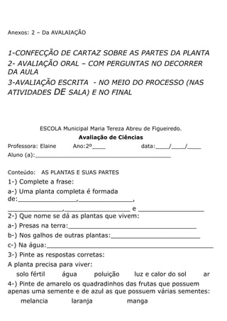 Anexos: 2 – Da AVALAIAÇÃO


1-CONFECÇÃO DE CARTAZ SOBRE AS PARTES DA PLANTA
2- AVALIAÇÃO ORAL – COM PERGUNTAS NO DECORRER
DA AULA
3-AVALIAÇÃO ESCRITA - NO MEIO DO PROCESSO (NAS
ATIVIDADES DE SALA) E NO FINAL




            ESCOLA Municipal Maria Tereza Abreu de Figueiredo.
                            Avaliação de Ciências
Professora: Elaine     Ano:2º____               data:____/____/____
Aluno (a):________________________________________


Conteúdo:   AS PLANTAS E SUAS PARTES
1-) Complete a frase:
a-) Uma planta completa é formada
de:_______________,______________,
______________,_________________ e _________________
2-) Que nome se dá as plantas que vivem:
a-) Presas na terra:_________________________________
b-) Nos galhos de outras plantas:_______________________
c-) Na água:___________________________________________
3-) Pinte as respostas corretas:
A planta precisa para viver:
   solo fértil       água        poluição     luz e calor do sol      ar
4-) Pinte de amarelo os quadradinhos das frutas que possuem
apenas uma semente e de azul as que possuem várias sementes:
    melancia           laranja              manga
 