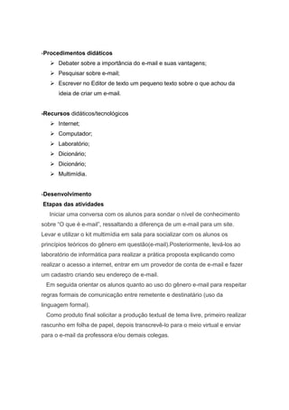 -Procedimentos didáticos
    Debater sobre a importância do e-mail e suas vantagens;
    Pesquisar sobre e-mail;
    Escrever no Editor de texto um pequeno texto sobre o que achou da
      ideia de criar um e-mail.


-Recursos didáticos/tecnológicos
    Internet;
    Computador;
    Laboratório;
    Dicionário;
    Dicionário;
    Multimídia.


-Desenvolvimento
Etapas das atividades
   Iniciar uma conversa com os alunos para sondar o nível de conhecimento
sobre “O que é e-mail”, ressaltando a diferença de um e-mail para um site.
Levar e utilizar o kit multimídia em sala para socializar com os alunos os
princípios teóricos do gênero em questão(e-mail).Posteriormente, levá-los ao
laboratório de informática para realizar a prática proposta explicando como
realizar o acesso a internet, entrar em um provedor de conta de e-mail e fazer
um cadastro criando seu endereço de e-mail.
 Em seguida orientar os alunos quanto ao uso do gênero e-mail para respeitar
regras formais de comunicação entre remetente e destinatário (uso da
linguagem formal).
 Como produto final solicitar a produção textual de tema livre, primeiro realizar
rascunho em folha de papel, depois transcrevê-lo para o meio virtual e enviar
para o e-mail da professora e/ou demais colegas.
 