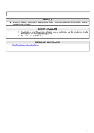 RECURSOS
•    Multimídia (vídeos), atividades do www.smartkids.com.br, atividades xerocadas, quadro branco e pincel,
     Laboratório de Informática.

                                         SISTEMA DE AVALIAÇÃO
               A avaliação da aprendizagem será feita com base na participação oral dos estudantes, através
                da realização das atividades no computador.
               Reconhecer e recontar fábulas;



                                    REFERENCIAS BIBLIOGRAFICAS
    http://Sitesdedicas.uol.com.br/cfab.htm




                                                                                                          -2-
 