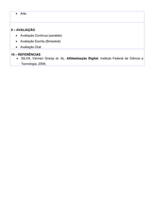 •   Arte.




9 – AVALIAÇÃO
   •   Avaliação Contínua (paralela)
   •   Avaliação Escrita (Bimestral)
   •   Avaliação Oral

10 – REFERÊNCIAS
    • SILVA, Varmen Granja et. AL. Alfabetização Digital. Instituto Federal de Ciência e
       Tecnologia, 2009.
 