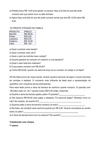 a) Wesley levou R$ 12,00 para gastar no parque, faça uma lista do que ele pode
  comprar sem que sobre troco ou falte dinheiro.
b) Agora faça uma lista do que ele pode comprar sendo que dos R$ 12,00 sobre R$
  5,50.


19) PRESTE ATENÇÃO NA TABELA
PRODUTO          PREÇO
Mochila          R$ 48,00
Estojo           R$ 9,00
Lapiseira        R$ 6,00
Caderno          R$ 16,00
Lápis            R$ 1,00

a) Qual o produto mais barato?
b) Qual o produto mais caro?
c) Qual o valor da mochila mais o estojo?
d) Quanto gastarei se comprar um caderno e uma lapiseira?
e) Qual o valor total dos materiais?
f) O que posso comprar com R$ 30,00?
g) Tenho R$ 20,00, quanto me sobra de troco se eu comprar um estojo e um lápis?


20) Na festa junina de nossa escola, haverá (quatro) barracas de jogos e (onze) barracas
de comidas e bebidas. O momento mais brilhante da festa será a apresentação da
quadrilha, com cinquenta alunos participantes.
Para essa festa junina a dona da barraca de cachorro quente comprou 10 pacotes com
100 pães cada um. Se 1 pacote custou R$14,50 então, responda:
a) Quanto a dona da barraca gastou pelos 10 pacotes?_______________________
b) Ela possuía R$150,00 para pagar a despesa. Foi possível pagar? Recebeu troco ou
não? Se recebeu, de quanto foi?______________________________________
c) Quantos pães a dona da barraca comprou ao todo?________________________
d) Na festa, ela venderá cada cachorro-quente por R$ 2,80. Quanto arrecadará se vender
todos os pães?_________________________________________________
e) A dona da barraca teve lucro ou prejuízo? De quanto?______________________


Trabalhando com cheque
1º passo:
 