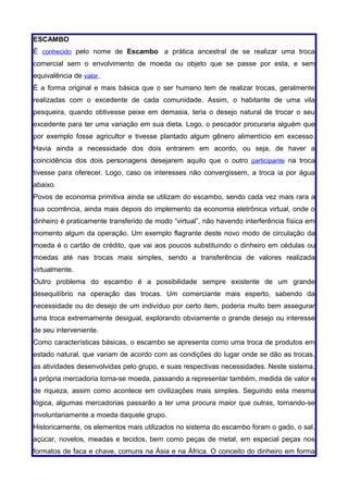 ESCAMBO
É conhecido pelo nome de Escambo a prática ancestral de se realizar uma troca
comercial sem o envolvimento de moeda ou objeto que se passe por esta, e sem
equivalência de valor.
É a forma original e mais básica que o ser humano tem de realizar trocas, geralmente
realizadas com o excedente de cada comunidade. Assim, o habitante de uma vila
pesqueira, quando obtivesse peixe em demasia, teria o desejo natural de trocar o seu
excedente para ter uma variação em sua dieta. Logo, o pescador procuraria alguém que
por exemplo fosse agricultor e tivesse plantado algum gênero alimentício em excesso.
Havia ainda a necessidade dos dois entrarem em acordo, ou seja, de haver a
coincidência dos dois personagens desejarem aquilo que o outro participante na troca
tivesse para oferecer. Logo, caso os interesses não convergissem, a troca ia por água
abaixo.
Povos de economia primitiva ainda se utilizam do escambo, sendo cada vez mais rara a
sua ocorrência, ainda mais depois do implemento da economia eletrônica virtual, onde o
dinheiro é praticamente transferido de modo “virtual”, não havendo interferência física em
momento algum da operação. Um exemplo flagrante deste novo modo de circulação da
moeda é o cartão de crédito, que vai aos poucos substituindo o dinheiro em cédulas ou
moedas até nas trocas mais simples, sendo a transferência de valores realizada
virtualmente.
Outro problema do escambo é a possibilidade sempre existente de um grande
desequilíbrio na operação das trocas. Um comerciante mais esperto, sabendo da
necessidade ou do desejo de um indivíduo por certo item, poderia muito bem assegurar
uma troca extremamente desigual, explorando obviamente o grande desejo ou interesse
de seu interveniente.
Como características básicas, o escambo se apresenta como uma troca de produtos em
estado natural, que variam de acordo com as condições do lugar onde se dão as trocas,
as atividades desenvolvidas pelo grupo, e suas respectivas necessidades. Neste sistema,
a própria mercadoria torna-se moeda, passando a representar também, medida de valor e
de riqueza, assim como acontece em civilizações mais simples. Seguindo esta mesma
lógica, algumas mercadorias passarão a ter uma procura maior que outras, tornando-se
involuntariamente a moeda daquele grupo.
Historicamente, os elementos mais utilizados no sistema do escambo foram o gado, o sal,
açúcar, novelos, meadas e tecidos, bem como peças de metal, em especial peças nos
formatos de faca e chave, comuns na Ásia e na África. O conceito do dinheiro em forma
 