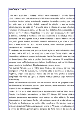 HISTÓRIA DO CIFRÃO


Veja como se originou o símbolo , utilizado na representação do dinheiro. Com o
correr dos tempos as moedas passaram a ter uma representação gráfica, geralmente
constituída de duas partes: a designação abreviada do padrão monetário, que varia
em cada país, e o cifrão, símbolo universal do dinheiro e que se origina
etimologicamente do árabe cifr. A propósito, conta a mitologia grega que o lendário
Heracles (Hércules), para realizar um de seus doze trabalhos, teria necessidade de
transpor enorme montanha. Dispondo de pouco tempo para a escalada, resolveu abrir
o caminho, rachando a montanha com sua pesadíssima e indestrutível maça e
separando-a em duas, ligando, assim, o mar Mediterrâneo ao oceano Atlântico. De um
lado, ficou grande rochedo, mais tarde chamado de Gibraltar, e, de outro, o Monte
Acho, a leste da ilha de Ceuta. As duas colunas, assim separadas, passaram a
denominar-se as "Colunas de Hércules".
É conhecido, por outro lado, que, próximo àquela região, os fenícios fundaram, entre
os anos 1000 e 800 a.C., um entreposto comercial em Gades (Cádiz), que se
desenvolveu rapidamente graças à agricultura do Vale do Guadalquivir e que perdurou
por longo tempo. Mais tarde, o declínio dos fenícios, no século VI, possibilitou a
expansão grega no Mediterrâneo, sobretudo no litoral leste e, a partir de 535, Cartago
passou a dominar o estreito de Gibraltar, sustando o avanço grego.
Nas guerras Púnicas, após a vitória sobre Cartago, os romanos, por sua vez,
alcançaram o Vale do Gualdaquivir, dominando Cádiz e solidificando a ocupação
hispânica, embora essa ocupação tenha sido feita de forma gradual e somente
completada pela vitória de Cipião, o Africano (Publius Cornelius Scípio Aemilianus
Numantinus).
Assim, o Cristianismo surgiu desde cedo na Península Ibérica, em que pese haver a
Espanha sido sucessivamente invadida pelos bárbaros, destacando-se os Vândalos,
Suevos, Godos, Astrogodos e Visigodos.
Em 660, com a morte de Ali, encerrou-se a primeira dinastia islamita, tendo início a
Dinastia dos Omíadas, que perdurou de 660 a 750. No ano 710 da era cristã os
visigodos recusaram-se a reconhecer, como sucessor do reino, o filho do Rei Vitiza,
destronando-o, o que levou a família real a recorrer, apesar da predominância, na
Península, do Cristianismo, ao auxílio militar muçulmano. Os islamitas rumaram,
então, em direção ao Ocidente, conquistaram o norte da África, de onde, atravessando
o estreito de Gibraltar, partiram para a conquista do Reino Visigodo da Espanha e,
 