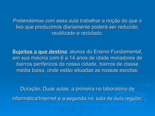 Pretendemos com essa aula trabalhar a noção do que o lixo que produzimos diariamente poderá ser reduzido, reutilizado e reciclado. Sujeitos a que destina : alunos do Ensino Fundamental, em sua maioria com 6 a 14 anos de idade moradores de bairros periféricos da nossa cidade, bairros de classe média baixa, onde estão situadas as nossas escolas; Duração:  Duas aulas: a primeira no laboratório de informática/Internet e a segunda na   sala de aula regular; 
