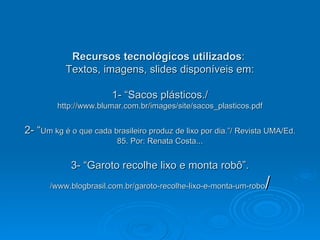 Recursos tecnológicos utilizados :  Textos, imagens, slides disponíveis em: 1- “Sacos plásticos./  http://www.blumar.com.br/images/site/sacos_plasticos.pdf 2- “ Um kg é o que cada brasileiro produz de lixo por dia.”/ Revista UMA/Ed. 85. Por: Renata Costa... 3- “Garoto recolhe lixo e monta robô”.  /www.blogbrasil.com.br/garoto-recolhe-lixo-e-monta-um-robo / 