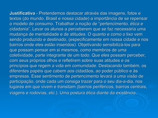 Justificativa  - Pretendemos destacar através das imagens, fotos e textos (do mundo, Brasil e nossa cidade) a importância de se repensar o modelo de consumo. Trabalhar a noção de “pertencimento, ética e cidadania”. Levar os alunos a perceberem que se faz necessária uma mudança de mentalidade e de atitudes. O quanto e como o lixo vem sendo produzido e destinado, (especificamente em nossa cidade e nos bairros onde eles estão inseridos). Objetivando sensibilizá-los para que possam pensar em si mesmos, como membros de uma coletividade, parte integrante de um todo. Que eles possam perceber, com seus próprios olhos e refletirem sobre suas atitudes e os princípios que regem a vida em comunidade. Destacando também, os diferentes papéis que cabem aos cidadãos, ao poder público e às empresas. Esse sentimento de pertencimento levará a uma visão de participação, onde cada um consiga trazer para o seu dia-a-dia, nos lugares em que vivem e transitam (bairros periféricos, bairros centrais, viagens e rodovias, etc.). Uma postura ética diante da existência . 