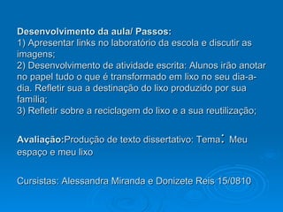 Desenvolvimento da aula/ Passos: 1) Apresentar links no laboratório da escola e discutir as imagens; 2) Desenvolvimento de atividade escrita: Alunos irão anotar no papel tudo o que é transformado em lixo no seu dia-a-dia. Refletir sua a destinação do lixo produzido por sua família; 3) Refletir sobre a reciclagem do lixo e a sua reutilização; Avaliação: Produção de texto dissertativo: Tema :  Meu espaço e meu lixo Cursistas: Alessandra Miranda e Donizete Reis 15/0810   