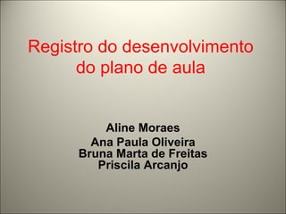 Registro do desenvolvimento do plano de aula Aline Moraes Ana Paula Oliveira Bruna Marta de Freitas Priscila Arcanjo 