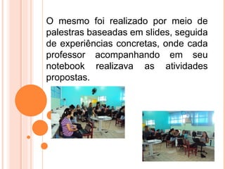O mesmo foi realizado por meio de
palestras baseadas em slides, seguida
de experiências concretas, onde cada
professor acompanhando em seu
notebook realizava as atividades
propostas.