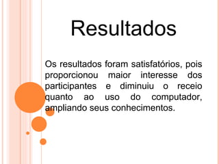 Resultados
Os resultados foram satisfatórios, pois
proporcionou maior interesse dos
participantes e diminuiu o receio
quanto ao uso do computador,
ampliando seus conhecimentos.