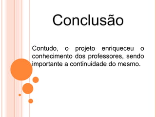 Conclusão
Contudo, o projeto enriqueceu o
conhecimento dos professores, sendo
importante a continuidade do mesmo.
