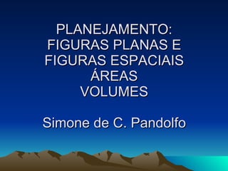 PLANEJAMENTO: FIGURAS PLANAS E FIGURAS ESPACIAIS ÁREAS VOLUMES Simone de C. Pandolfo 