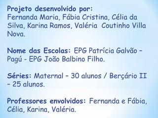 Projeto desenvolvido por: Fernanda Maria, Fábia Cristina, Célia da Silva, Karina Ramos, Valéria  Coutinho Villa Nova. Nome das Escolas:  EPG Patrícia Galvão – Pagú - EPG João Balbino Filho. Séries:  Maternal – 30 alunos / Berçário II – 25 alunos. Professores envolvidos:  Fernanda e Fábia, Célia, Karina, Valéria. 