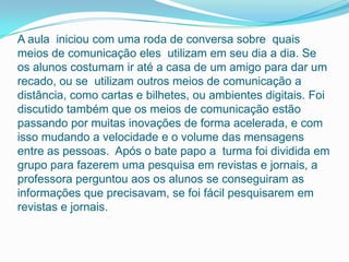 A aula iniciou com uma roda de conversa sobre quais
meios de comunicação eles utilizam em seu dia a dia. Se
os alunos costumam ir até a casa de um amigo para dar um
recado, ou se utilizam outros meios de comunicação a
distância, como cartas e bilhetes, ou ambientes digitais. Foi
discutido também que os meios de comunicação estão
passando por muitas inovações de forma acelerada, e com
isso mudando a velocidade e o volume das mensagens
entre as pessoas. Após o bate papo a turma foi dividida em
grupo para fazerem uma pesquisa em revistas e jornais, a
professora perguntou aos os alunos se conseguiram as
informações que precisavam, se foi fácil pesquisarem em
revistas e jornais.
 