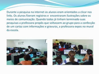 Durante a pesquisa na internet os alunos eram orientados a clicar nos
links. Os alunos fizeram registros e encontraram ilustrações sobre os
meios de comunicação. Quando todos já tinham terminado suas
pesquisas a professora propôs que voltassem ao grupo para a confecção
de um cartaz com informações e gravuras, a professora expos no mural
da escola.
 