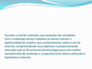 Durante a aula foi realizada uma avaliação das atividades.
Com a realização destes trabalhos os alunos tiveram a
oportunidade de ampliar seus conhecimentos sobre o uso da
internet, compreendendo seus objetivos e proporcionando
interação com as ferramentas da tecnologia para uma melhor
compreensão do conteúdo e a experiência de leitura utilizando o
hipertexto e internet.
 