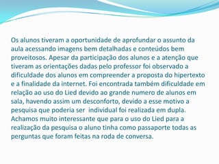 Os alunos tiveram a oportunidade de aprofundar o assunto da
aula acessando imagens bem detalhadas e conteúdos bem
proveitosos. Apesar da participação dos alunos e a atenção que
tiveram as orientações dadas pelo professor foi observado a
dificuldade dos alunos em compreender a proposta do hipertexto
e a finalidade da internet. Foi encontrada também dificuldade em
relação ao uso do Lied devido ao grande numero de alunos em
sala, havendo assim um desconforto, devido a esse motivo a
pesquisa que poderia ser individual foi realizada em dupla.
Achamos muito interessante que para o uso do Lied para a
realização da pesquisa o aluno tinha como passaporte todas as
perguntas que foram feitas na roda de conversa.
 