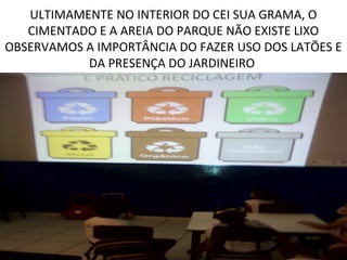 ULTIMAMENTE NO INTERIOR DO CEI SUA GRAMA, O
   CIMENTADO E A AREIA DO PARQUE NÃO EXISTE LIXO
OBSERVAMOS A IMPORTÂNCIA DO FAZER USO DOS LATÕES E
           DA PRESENÇA DO JARDINEIRO
 