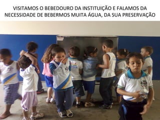 VISITAMOS O BEBEDOURO DA INSTITUIÇÃO E FALAMOS DA
NECESSIDADE DE BEBERMOS MUITA ÁGUA, DA SUA PRESERVAÇÃO
 