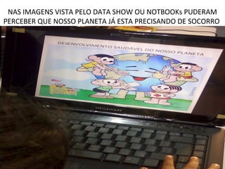 NAS IMAGENS VISTA PELO DATA SHOW OU NOTBOOKs PUDERAM
PERCEBER QUE NOSSO PLANETA JÁ ESTA PRECISANDO DE SOCORRO
 