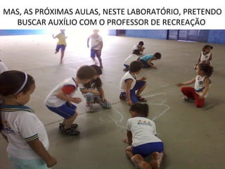 MAS, AS PRÓXIMAS AULAS, NESTE LABORATÓRIO, PRETENDO
  BUSCAR AUXÍLIO COM O PROFESSOR DE RECREAÇÃO
 