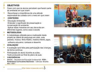    OBJETIVOS
   Fazer com que os alunos percebam que fazem parte
    do ambiente em que vivem
    Reconhecer a importância de uma atitude
    responsável de cuidado com o meio em que vivem
    CONTEÚDO
    Educação Ambiental.
     Entender o significado de preservação e
    conservação do ambiente.
     Aplicar estas maneiras em seu dia-a-dia em
    diferentes lugares, como casa e escola
   METODOLOGIA
   A metodologia utilizada para a realização deste
    projeto se valerá de pesquisas em sites, aula
    passeio, música, filme Wall-E, história infantil, jogos,
     software educativo, cartazes e desenho
   AVALIAÇÃO
   A avaliação será feita pela participação das crianças,
    de forma contínua.
   Participação do aluno durante as aulas;
    Texto produzido ao final do plano de aula.
   5-REFERÊNCIAS
   BRASIL - Secretaria de Educação fundamental - PCN –
    Parâmetros Curriculares Nacionais – Ciências- Brasília-
    Mec / 2001.


    ________________ (http://www.novaescola.com.br   ).
 