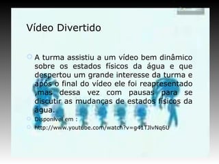 Vídeo Divertido

 A turma assistiu a um vídeo bem dinâmico
  sobre os estados físicos da água e que
  despertou um grande interesse da turma e
  após o final do vídeo ele foi reapresentado
  ,mas dessa vez com pausas para se
  discutir as mudanças de estados físicos da
  água.
 Disponível em :
 http://www.youtube.com/watch?v=g41TJlvNq6U
 