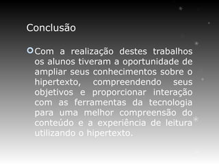 Conclusão

 Com a realização destes trabalhos
  os alunos tiveram a oportunidade de
  ampliar seus conhecimentos sobre o
  hipertexto, compreendendo seus
  objetivos e proporcionar interação
  com as ferramentas da tecnologia
  para uma melhor compreensão do
  conteúdo e a experiência de leitura
  utilizando o hipertexto.
 