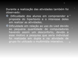 Durante a realização das atividades também foi
observado:
 Dificuldade dos alunos em compreender a
  proposta do hipertexto e o interesse deles
  em realizar as atividades.
 Dificuldade em relação ao uso do Lied devido
  ao pequena quantidade de computadores
  havendo assim um desconforto, devido a
  esse motivo a pesquisa que seria individual
  foi realizada em dupla e na atividade de
  grupo foi utilizado o multimídia interativo.
 
