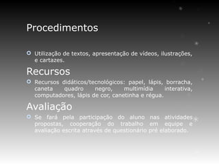 Procedimentos

 Utilização de textos, apresentação de vídeos, ilustrações,
  e cartazes.

Recursos
 Recursos didáticos/tecnológicos: papel, lápis, borracha,
  caneta    quadro     negro,     multimídia     interativa,
  computadores, lápis de cor, canetinha e régua.

Avaliação
 Se fará pela participação do aluno nas atividades
  propostas, cooperação do trabalho em equipe e
  avaliação escrita através de questionário pré elaborado.
 