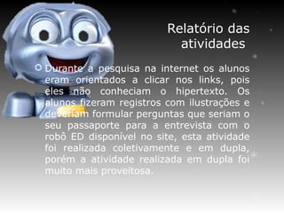 Relatório das
                             atividades
 Durante a pesquisa na internet os alunos
  eram orientados a clicar nos links, pois
  eles não conheciam o hipertexto. Os
  alunos fizeram registros com ilustrações e
  deveriam formular perguntas que seriam o
  seu passaporte para a entrevista com o
  robô ED disponível no site, esta atividade
  foi realizada coletivamente e em dupla,
  porém a atividade realizada em dupla foi
  muito mais proveitosa.
 