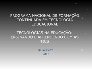 PROGRAMA NACIONAL DE FORMAÇÃO
   CONTINUADA EM TECNOLOGIA
         EDUCACIONAL

  TECNOLOGIAS NA EDUCAÇÃO:
ENSINANDO E APRENDENDO COM AS
             TICS

           Linhares-ES
               2012
 