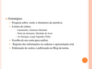  Estratégias:
Pesquisa sobre: conto e elementos da narrativa.
Leitura de contos.
Gaetaninho, Alcântara Machado
Noite de almirante, Machado de Assis
As formigas, Lygia Fagundes Telles
Escolha de um conto para análise.
Registro das informações no caderno e apresentação oral.
Elaboração de contos e publicação no Blog da turma.