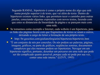 Segundo RAMAL, hipertexto é como o próprio nome diz algo que está
          numa posição superior à de texto, que vai além do texto. Dentro do
     hipertexto existem vários links, que permitem tecer o caminho para outras
      janelas, conectando algumas expressões com novos textos, fazendo com
      que estes se distanciem da linearidade da página e se pareçam mais com
                                       uma rede.
   Se tomarmos como exemplo a Internet, cada website é um hipertexto, pois
    os links das páginas fazem com que fragmentos de textos se unam a outros,
              deixando a cargo do leitor a formação de seu próprio texto.
      http://br.geocities.com/giulianoforgiarini/hipertexto/hipertexto.htm
   "É um conjunto de nós por conexões. Os nós podem ser palavras, páginas,
      imagens, gráficos, ou parte de gráficos, seqüências sonoras, documentos
         complexos que eles mesmos podem ser hipertextos. Navegar em um
    hipertexto significa, portanto, desenhar um percurso em uma rede que pode
        ser tão complicado quanto possível, porque cada nó pode por sua vez,
                       conter uma rede inteira." (LÉVY, 1993)
 