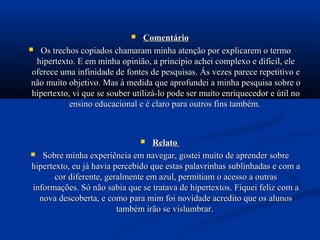     Comentário
 Os trechos copiados chamaram minha atenção por explicarem o termo
  hipertexto. E em minha opinião, a princípio achei complexo e difícil, ele
 oferece uma infinidade de fontes de pesquisas. Ás vezes parece repetitivo e
 não muito objetivo. Mas à medida que aprofundei a minha pesquisa sobre o
 hipertexto, vi que se souber utilizá-lo pode ser muito enriquecedor e útil no
            ensino educacional e é claro para outros fins também.



                                 Relato
 Sobre minha experiência em navegar, gostei muito de aprender sobre
hipertexto, eu já havia percebido que estas palavrinhas sublinhadas e com a
       cor diferente, geralmente em azul, permitiam o acesso a outras
informações. Só não sabia que se tratava de hipertextos. Fiquei feliz com a
  nova descoberta, e como para mim foi novidade acredito que os alunos
                         também irão se vislumbrar.
 
