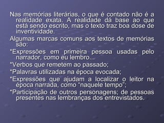 Nas memórias literárias, o que é contado não é a realidade exata. A realidade dá base ao que está sendo escrito, mas o texto traz boa dose de inventividade. Algumas marcas comuns aos textos de memórias são:  *Expressões em primeira pessoa usadas pelo narrador, como eu lembro... *Verbos que remetem ao passado; *Palavras utilizadas na época evocada; *Expressões que ajudam a localizar o leitor na época narrada, como “naquele tempo”; *Participação de outros personagens; de pessoas presentes nas lembranças dos entrevistados. 