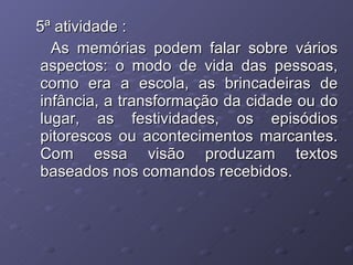 5ª atividade : As memórias podem falar sobre vários aspectos: o modo de vida das pessoas, como era a escola, as brincadeiras de infância, a transformação da cidade ou do lugar, as festividades, os episódios pitorescos ou acontecimentos marcantes. Com essa visão produzam textos baseados nos comandos recebidos. 