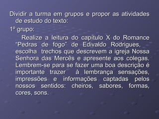 Dividir a turma em grupos e propor as atividades de estudo do texto: 1º grupo: Realize a leitura do capítulo X do Romance “Pedras de fogo” de Edivaldo Rodrigues,  escolha  trechos que descrevem a igreja Nossa Senhora das Mercês e apresente aos colegas. Lembrem-se para se fazer uma boa descrição é importante trazer  à lembrança sensações, impressões e informações captadas pelos nossos sentidos: cheiros, sabores, formas, cores, sons. 