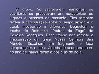 3º grupo: Ao escreverem memórias, os escritores se preocupam em caracterizar os lugares e pessoas do passado. Eles também fazem a comparação entre o tempo antigo e o atual, mostrando a diferença. Degustem o trecho do Romance “Pedras de Fogo” de Edvaldo Rodrigues. Esse trecho nos remete a inauguração da igreja Nossa Senhora das Mercês. Escolham um fragmento e faça comparações entre a Catedral e seus arredores no ano de inauguração e dos dias de hoje. 