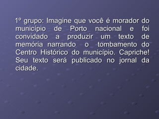 1º grupo: Imagine que você é morador do município de Porto nacional e foi convidado a produzir um texto de memória narrando  o  tombamento do Centro Histórico do município. Capriche! Seu texto será publicado no jornal da cidade. 