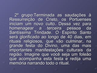 2º grupo:Terminada as saudações à Ressurreição de Cristo, os Portuenses iniciam um novo culto. Dessa vez para homenagear a terceira pessoa da Santíssima Trindade. O Espírito Santo será glorificado ao longo de 40 dias, em rituais religiosos, que vão culminar, na grande festa do Divino, uma das mais importantes manifestações culturais da região. Imagine que você seja um foleão que acompanha esta festa e redija uma memória narrando todo o ritual. 