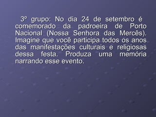 3º grupo: No dia 24 de setembro é  comemorado da padroeira de Porto Nacional (Nossa Senhora das Mercês). Imagine que você participa todos os anos das manifestações culturais e religiosas dessa festa. Produza uma memória narrando esse evento. 