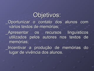 Objetivos: _Oportunizar o contato dos alunos com vários textos de memórias; _Apresentar os recursos linguísticos utilizados pelos autores nos textos de memórias; _Incentivar a produção de memórias do lugar de vivência dos alunos. 