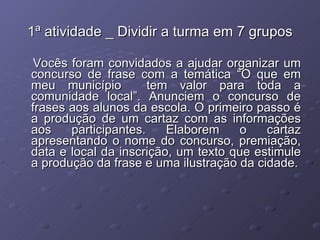 1ª atividade _ Dividir a turma em 7 grupos Vocês foram convidados a ajudar organizar um concurso de frase com a temática “O que em meu município  tem valor para toda a comunidade local”. Anunciem o concurso de frases aos alunos da escola. O primeiro passo é a produção de um cartaz com as informações aos participantes. Elaborem o cartaz apresentando o nome do concurso, premiação, data e local da inscrição, um texto que estimule a produção da frase e uma ilustração da cidade. 