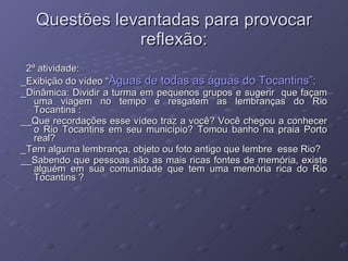 Questões levantadas para provocar reflexão: 2ª atividade: _Exibição do vídeo “ Águas de todas as águas do Tocantins”; _Dinâmica: Dividir a turma em pequenos grupos e sugerir  que façam uma viagem no tempo e resgatem as lembranças do Rio Tocantins : __Que recordações esse vídeo traz a você? Você chegou a conhecer o Rio Tocantins em seu município? Tomou banho na praia Porto real?  _Tem alguma lembrança, objeto ou foto antigo que lembre  esse Rio? __Sabendo que pessoas são as mais ricas fontes de memória, existe alguém em sua comunidade que tem uma memória rica do Rio Tocantins ?  