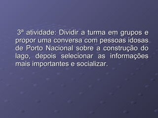 3ª atividade: Dividir a turma em grupos e propor uma conversa com pessoas idosas de Porto Nacional sobre a construção do lago, depois selecionar as informações mais importantes e socializar. 
