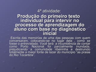 4ª atividade: Produção do primeiro texto individual para intervir no processo de aprendizagem do aluno com base no diagnóstico inicial Escrita das memórias de uma das pessoas com quem conversaram, colocando-se no lugar dela , como se fosse o entrevistado. Você terá  a incumbência de contar como Porto Nacional foi parcialmente inundada, prejudicando a comunidade ribeirinha e destruindo totalmente a maior fonte de lazer do município “as praias do Rio Tocantins”.  