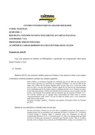 CENTRO UNIVERSITÁRIO DA GRANDE DOURADOS
CURSO: TEOLOGIA
SEMESTRE: 3
DISCIPLINA: ESTUDOS NO NOVO TESTAMENTO AS CARTAS PAULINAS
ATIVIDADES: 7 E 8.
PROFESSOR: SÉRGIO NOGUEIRA
ACADÊMICO: CARLOS ROBERTO DA CRUZ OLIVEIRA RGM: 323.2218
Pergunta da Aula 07
Faça uma pesquisa na internet ou bibliográfica e aprofunde sua compreensão sobre quem
foram Timóteo e Tito?
1) Timóteo
Barbosa (2015), nos esclarece melhor quem era Timóteo e nos descreve sobre a sua origem
e ministério conforme podemos contatar nas citações seguintes:
Sobre Timóteo, as Escrituras Sagradas nos informam que ele era filho de uma judia por
nome Eunice que havia se convertido ao evangelho (2Timóteo 1:5). Ele era filho de pai
grego, mas a bíblia não dá maiores detalhes sobre seu pai (Atos 16:1). Como fora criado
com sua mãe e avó que eram judias, Timóteo, apesar de ser fruto de um relacionamento
misto condenado pela lei dos judeus, adotou a cidadania da mãe, isto é, Timóteo era judeu.
Como todo judeu piedoso, Timóteo foi instruído nas Escrituras por sua avó Lóide e sua mãe
Eunice, cuja instrução foi de grande valia no ministério que ele assumiu (2Timóteo 3:14 -
16). Convém salientar que as sagradas letras mencionadas por Paulo eram os escritos
veterotestamentários onde consta a lei que foi dada aos judeus, pois o novo testamento
ainda estava sendo escrito.
Seu nome em grego: Τιμόθεος - Timótheos, que significa "honrando a Deus" ou "honrado
por Deus.
Quanto ao seu ministério o referido autor nos diz que:
Na obra missionária, Timóteo foi um servo fiel e companheiro muito útil. Paulo nunca se
intitulou pastor, mas se considerava um cooperador de Deus (1 Coríntios 3:9 ; 2 Coríntios
1:24).Em relação a Timóteo, Paulo o considera como um cooperador na obra da
evangelização (Romanos 16:21, e 1Tessalonicenses 3:2). Mas é na segunda carta que Paulo
escreveu a Timóteo que encontramos o ministério que Timóteo exercia. "Mas tu, sê sóbrio
em tudo, sofre as aflições, faze a obra de um EVANGELISTA, cumpre o teu ministério." (2
 