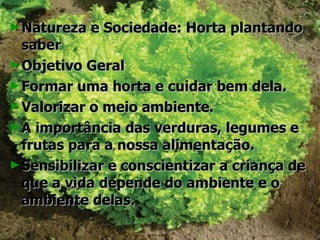 Natureza e Sociedade: Horta plantando saber Objetivo Geral Formar uma horta e cuidar bem dela. Valorizar o meio ambiente. A importância das verduras, legumes e frutas para a nossa alimentação. Sensibilizar e conscientizar a criança de que a vida depende do ambiente e o ambiente delas. 