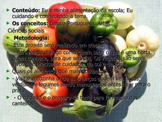 Conteúdo:  Eu e minha alimentação da escola; Eu cuidando e conhecendo a terra. Os conceitos:  Língua Portuguesa, Artes Ciências sociais Metodologia: Este projeto será realizado em etapas.  - Através de dialogo como quem sabe o que é uma horta, quem conhece, para que servem, Os vegetais são seres vivos que precisa de cuidados, do sol e da água. Quais os alimentos que mais gostam.  - Visitar a cozinha onde as crianças podem ver frutas, verduras e legumes sendo manuseados antes de ir para o prato. - O cuidado e o preparo da terra para formação dos canteiros  